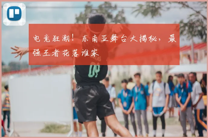 电竞狂潮!东南亚舞台大揭秘,最强王者花落谁家
