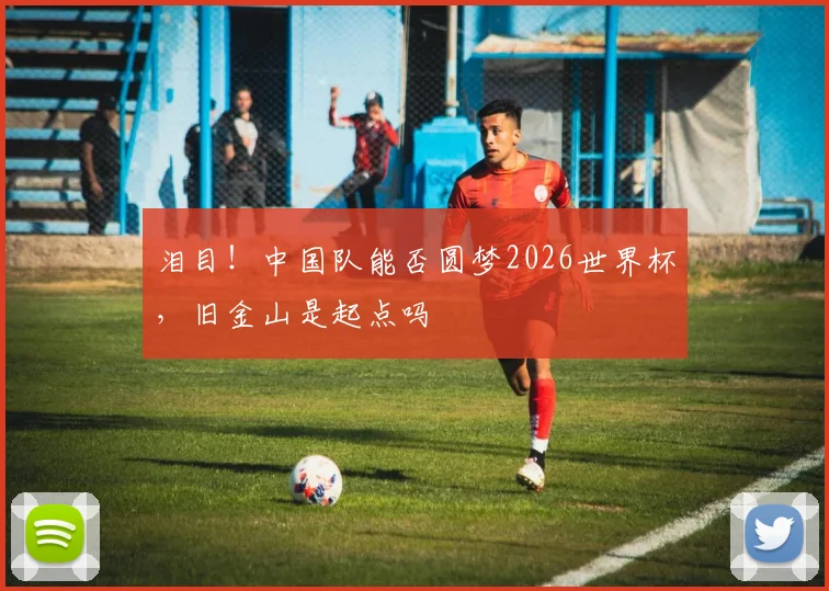 泪目!中国队能否圆梦2026世界杯,旧金山是起点吗