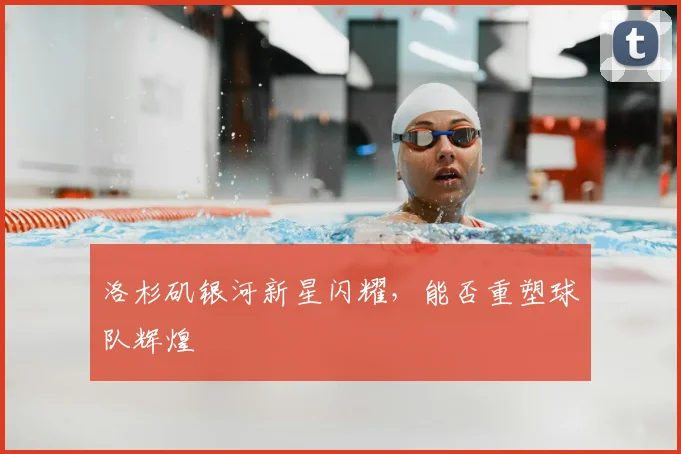 洛杉矶银河新星闪耀,能否重塑球队辉煌