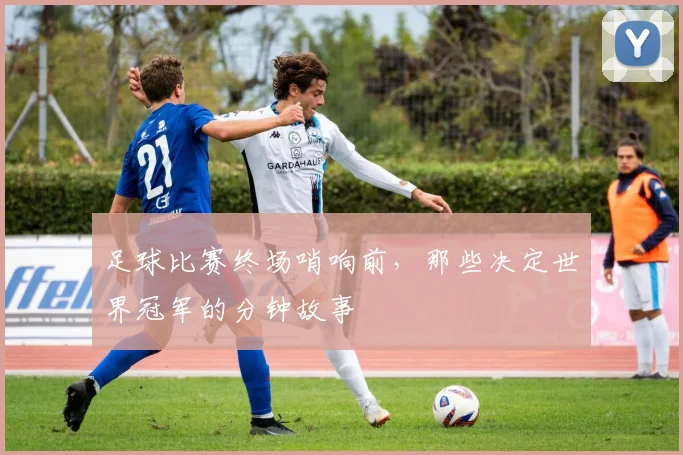 足球比赛终场哨响前,那些决定世界冠军的分钟故事