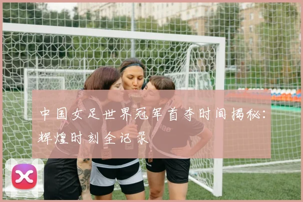 中国女足世界冠军首夺时间揭秘：辉煌时刻全记录