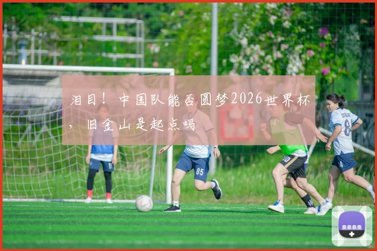 泪目！中国队能否圆梦2026世界杯，旧金山是起点吗